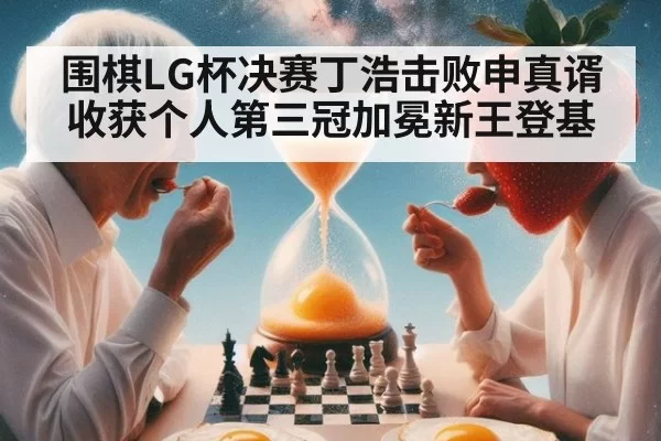 围棋LG杯决赛丁浩击败申真谞 收获个人第三冠加冕新王登基