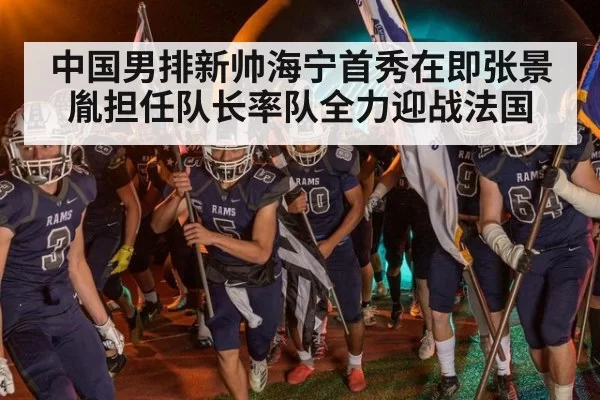中国男排新帅海宁首秀在即张景胤担任队长率队全力迎战法国