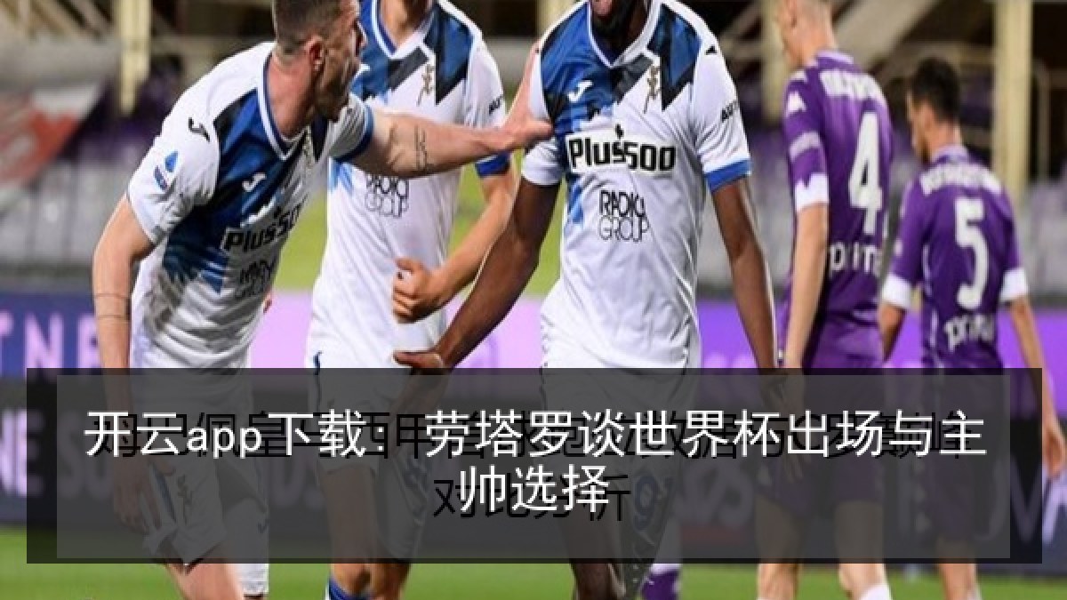 开云app下载: 劳塔罗谈世界杯出场与主帅选择